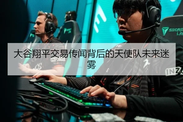 大谷翔平交易传闻背后的天使队未来迷雾